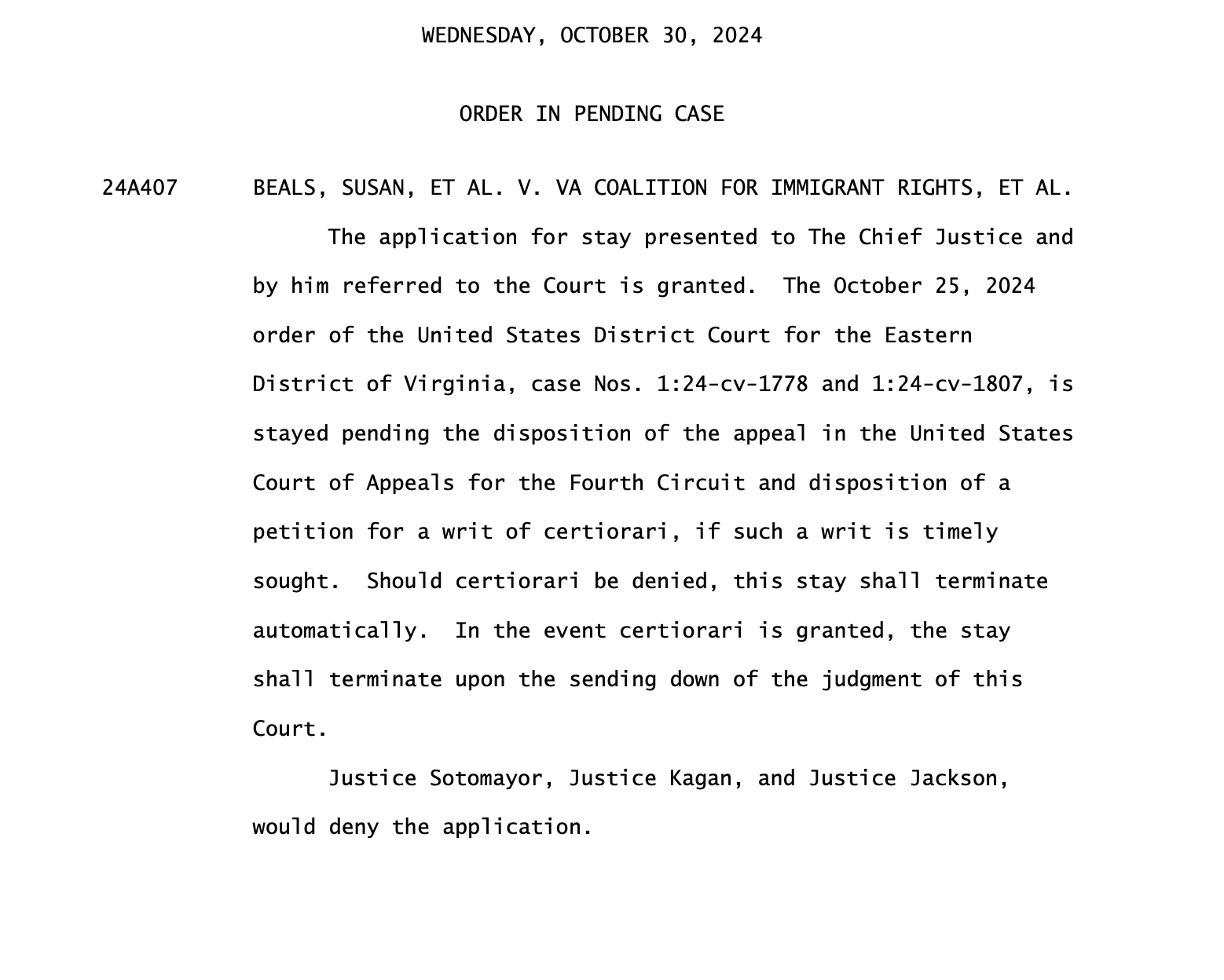 BEALS, SUSAN, ET AL. V. VA COALITION FOR IMMIGRANT RIGHTS, ET AL. The application for stay presented to The Chief Justice and by him referred to the Court is granted. The October 25, 2024 order of the United States District Court for the Eastern District of Virginia, case Nos. 1:24-cv-1778 and 1:24-cv-1807, is stayed pending the disposition of the appeal in the United States Court of Appeals for the Fourth Circuit and disposition of a petition for a writ of certiorari, if such a writ is timely sought. Should certiorari be denied, this stay shall terminate automatically. In the event certiorari is granted, the stay shall terminate upon the sending down of the judgment of this Court. Justice Sotomayor, Justice Kagan, and Justice Jackson, would deny the application. 